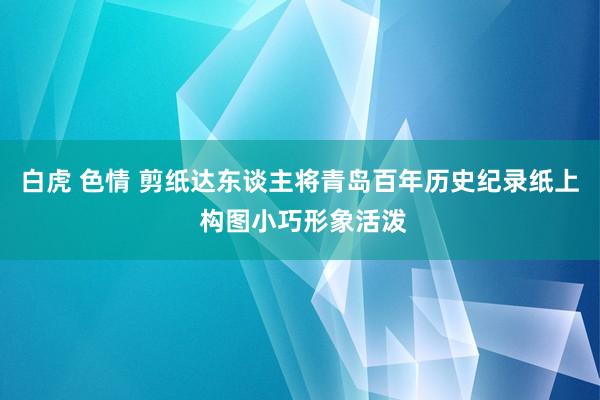 白虎 色情 剪纸达东谈主将青岛百年历史纪录纸上 构图小巧形象活泼