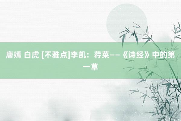 唐嫣 白虎 [不雅点]李凯：荇菜——《诗经》中的第一草