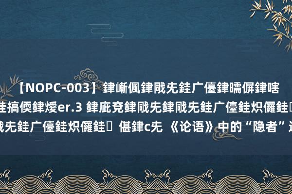 【NOPC-003】銉嶃偑銉戙兂銈广儓銉曘偋銉嗐偅銉冦偡銉ャ儫銉ャ兗銈搞偄銉燰er.3 銉庛兗銉戙兂銉戙兂銈广儓銈炽儸銈偡銉с兂 《论语》中的“隐者”过甚局限