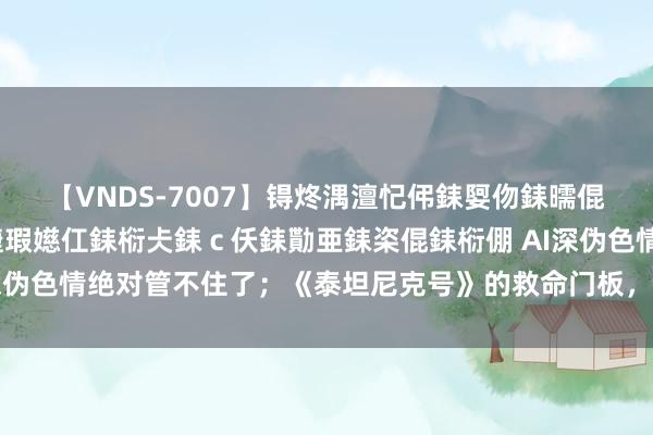 【VNDS-7007】锝炵湡澶忋伄銇娿伆銇曘倱锝?鐔熷コ銇犮仯銇﹁倢瑕嬨仜銇椼仧銇ｃ仸銇勩亜銇栥倱銇椼倗 AI深伪色情绝对管不住了；《泰坦尼克号》的救命门板，拍出71万好意思元