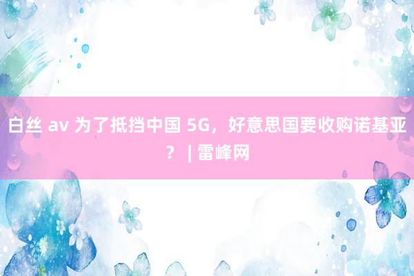 白丝 av 为了抵挡中国 5G，好意思国要收购诺基亚？ | 雷峰网