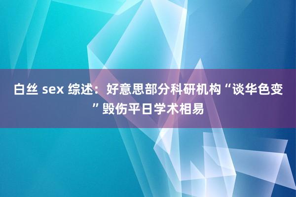 白丝 sex 综述：好意思部分科研机构“谈华色变”毁伤平日学术相易