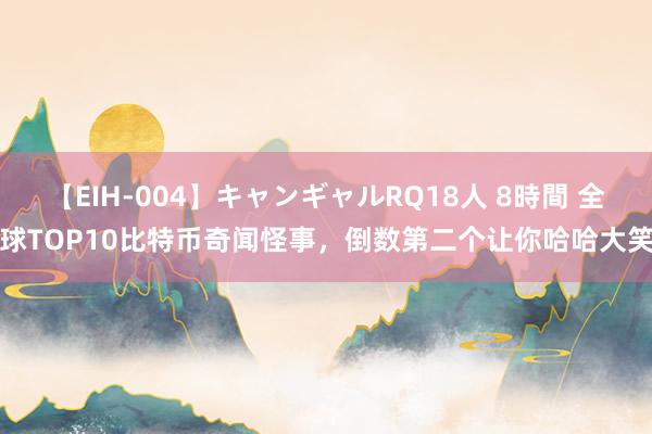 【EIH-004】キャンギャルRQ18人 8時間 全球TOP10比特币奇闻怪事，倒数第二个让你哈哈大笑