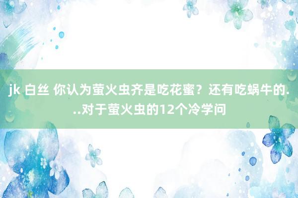 jk 白丝 你认为萤火虫齐是吃花蜜？还有吃蜗牛的...对于萤火虫的12个冷学问