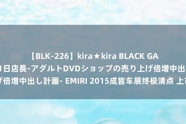 【BLK-226】kira★kira BLACK GAL 黒ギャル露出セクハラ1日店長-アダルトDVDショップの売り上げ倍増中出し計画- EMIRI 2015成皆车展终极清点 上市新车成主力