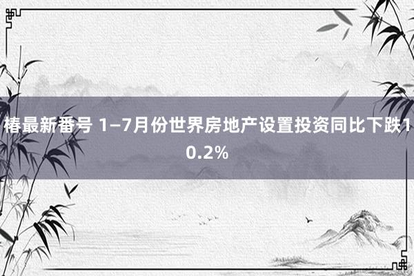 椿最新番号 1—7月份世界房地产设置投资同比下跌10.2%