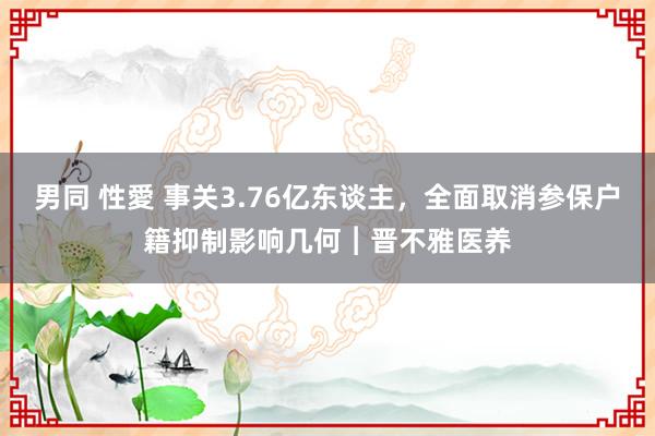 男同 性愛 事关3.76亿东谈主，全面取消参保户籍抑制影响几何︱晋不雅医养