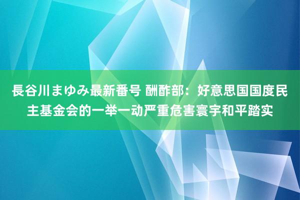 長谷川まゆみ最新番号 酬酢部：好意思国国度民主基金会的一举一动严重危害寰宇和平踏实