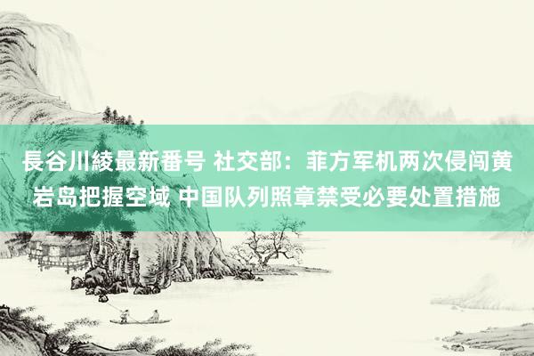 長谷川綾最新番号 社交部：菲方军机两次侵闯黄岩岛把握空域 中国队列照章禁受必要处置措施