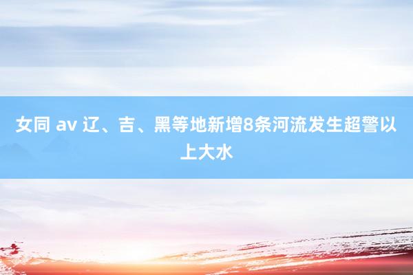 女同 av 辽、吉、黑等地新增8条河流发生超警以上大水