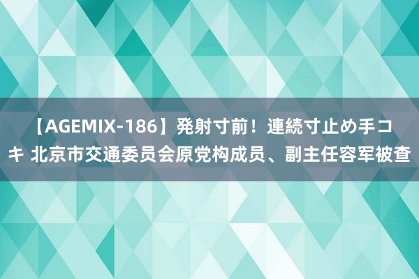 【AGEMIX-186】発射寸前！連続寸止め手コキ 北京市交通委员会原党构成员、副主任容军被查