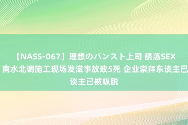 【NASS-067】理想のパンスト上司 誘惑SEX総集編 南水北调施工现场发滋事故致5死 企业崇拜东谈主已被纵脱