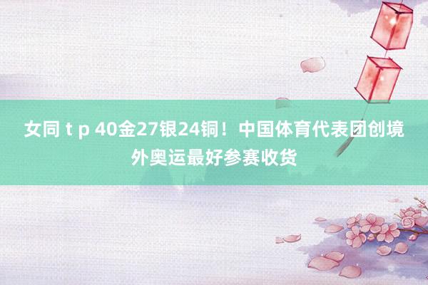 女同 t p 40金27银24铜！中国体育代表团创境外奥运最好参赛收货