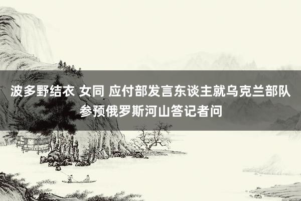 波多野结衣 女同 应付部发言东谈主就乌克兰部队参预俄罗斯河山答记者问