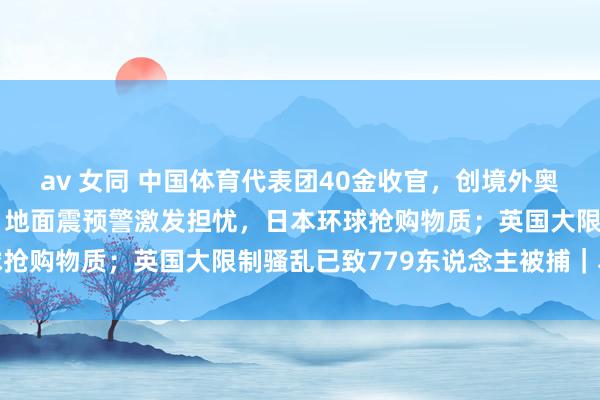 av 女同 中国体育代表团40金收官，创境外奥运会参赛金牌数新记载；地面震预警激发担忧，日本环球抢购物质；英国大限制骚乱已致779东说念主被捕｜早报