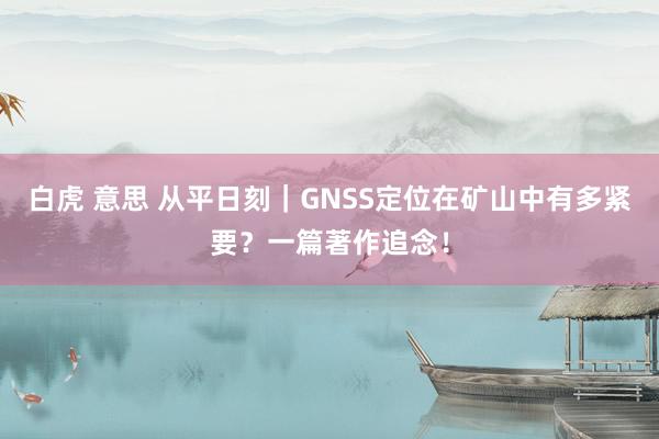 白虎 意思 从平日刻｜GNSS定位在矿山中有多紧要？一篇著作追念！