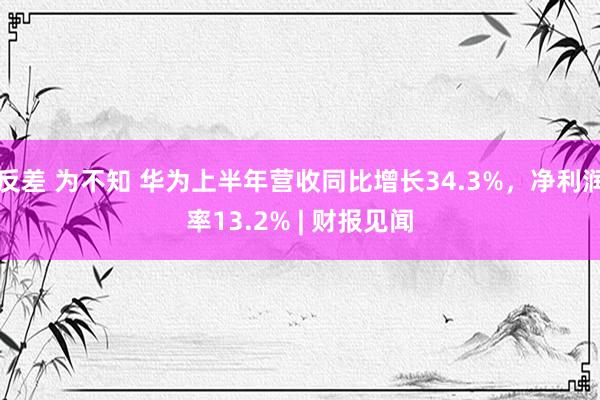 反差 为不知 华为上半年营收同比增长34.3%，净利润率13.2% | 财报见闻