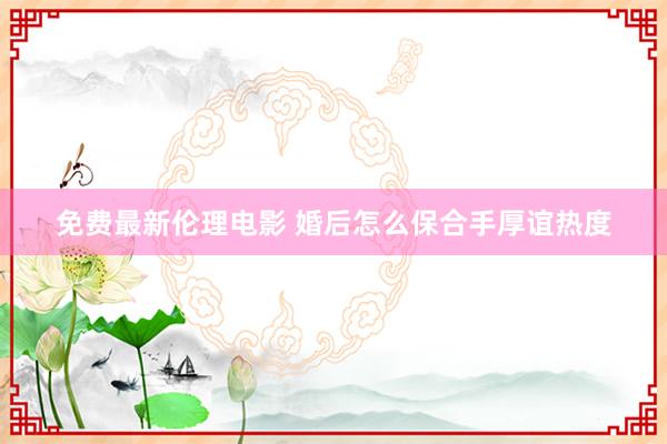 免费最新伦理电影 婚后怎么保合手厚谊热度