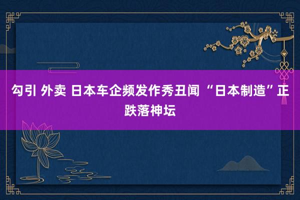 勾引 外卖 日本车企频发作秀丑闻 “日本制造”正跌落神坛