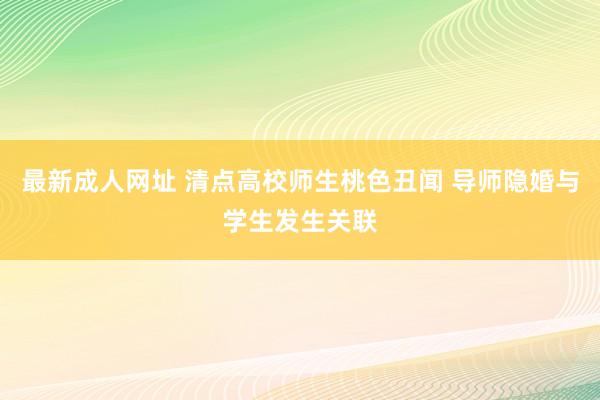 最新成人网址 清点高校师生桃色丑闻 导师隐婚与学生发生关联