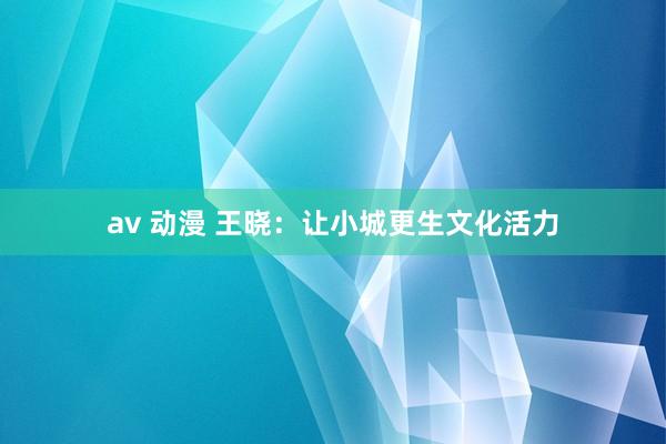 av 动漫 王晓：让小城更生文化活力