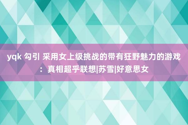 yqk 勾引 采用女上级挑战的带有狂野魅力的游戏：真相超乎联想|苏雪|好意思女