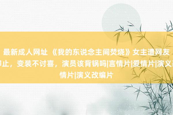 最新成人网址 《我的东说念主间焚烧》女主遭网友是非抑止，变装不讨喜，演员该背锅吗|言情片|爱情片|演义改编片