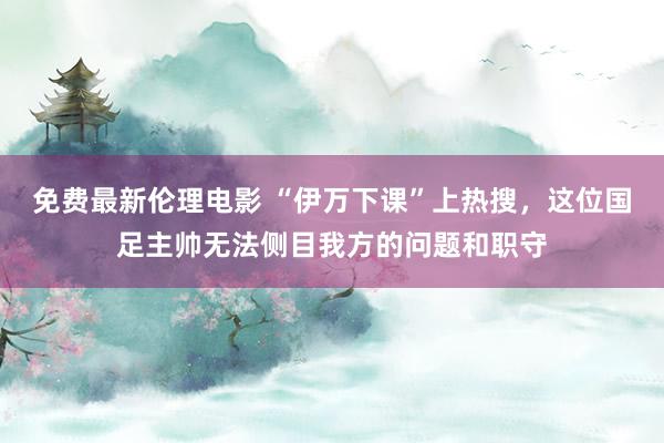 免费最新伦理电影 “伊万下课”上热搜，这位国足主帅无法侧目我方的问题和职守