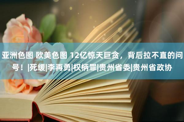 亚洲色图 欧美色图 12亿惊天巨贪，背后拉不直的问号！|死缓|李再勇|权柄罪|贵州省委|贵州省政协