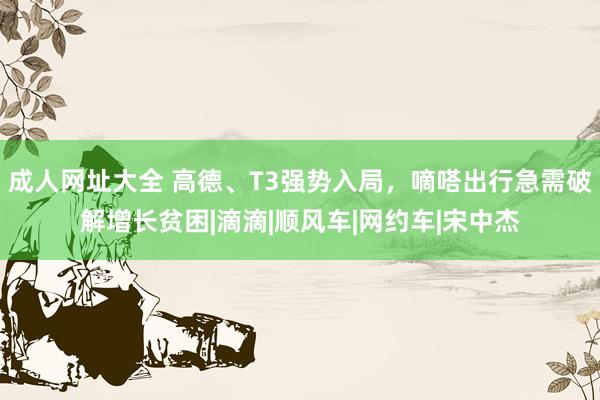 成人网址大全 高德、T3强势入局，嘀嗒出行急需破解增长贫困|滴滴|顺风车|网约车|宋中杰