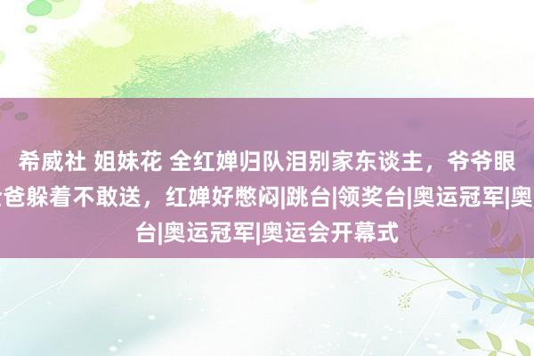 希威社 姐妹花 全红婵归队泪别家东谈主，爷爷眼含热泪，全爸躲着不敢送，红婵好憋闷|跳台|领奖台|奥运冠军|奥运会开幕式