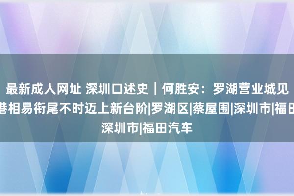 最新成人网址 深圳口述史｜何胜安：罗湖营业城见证深港相易衔尾不时迈上新台阶|罗湖区|蔡屋围|深圳市|福田汽车