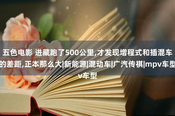 五色电影 进藏跑了500公里，才发现增程式和插混车的差距，正本那么大|新能源|混动车|广汽传祺|mpv车型