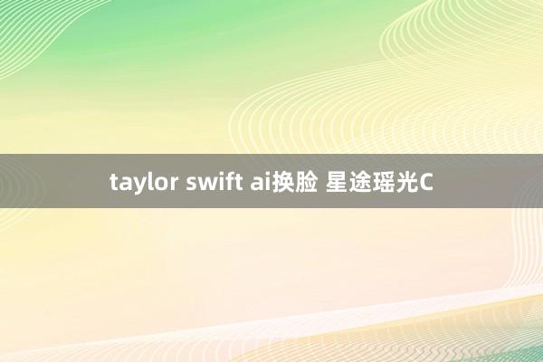 taylor swift ai换脸 星途瑶光C