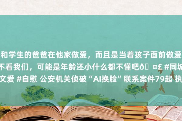 和学生的爸爸在他家做爱，而且是当着孩子面前做爱，太刺激了，孩子完全不看我们，可能是年龄还小什么都不懂吧🤣 #同城 #文爱 #自慰 公安机关侦破“AI换脸”联系案件79起 执获行恶嫌疑东说念主515名