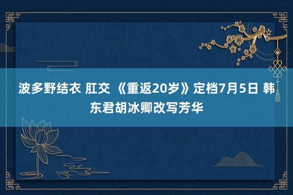 波多野结衣 肛交 《重返20岁》定档7月5日 韩东君胡冰卿改写芳华