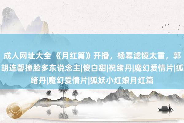 成人网址大全 《月红篇》开播，杨幂滤镜太重，郭晓婷演技苦恼，胡连馨撞脸多东说念主|傻白甜|祝绪丹|魔幻爱情片|狐妖小红娘月红篇