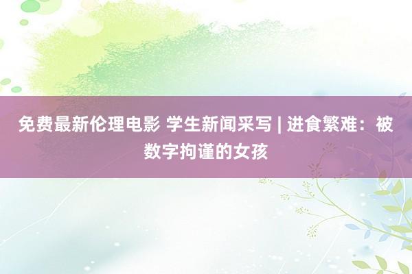 免费最新伦理电影 学生新闻采写 | 进食繁难：被数字拘谨的女孩