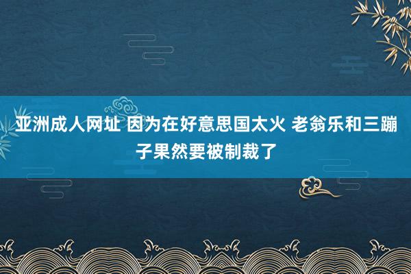 亚洲成人网址 因为在好意思国太火 老翁乐和三蹦子果然要被制裁了