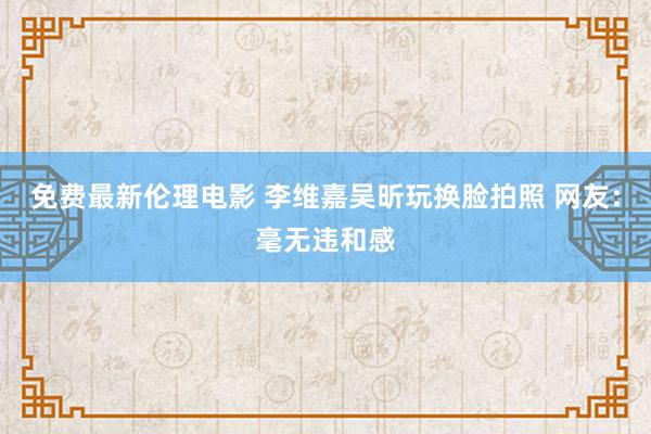 免费最新伦理电影 李维嘉吴昕玩换脸拍照 网友：毫无违和感