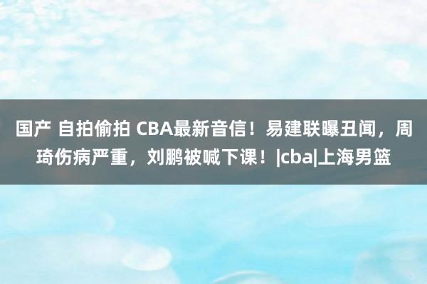 国产 自拍偷拍 CBA最新音信！易建联曝丑闻，周琦伤病严重，刘鹏被喊下课！|cba|上海男篮