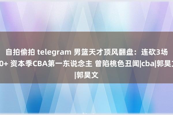 自拍偷拍 telegram 男篮天才顶风翻盘：连砍3场20+ 资本季CBA第一东说念主 曾陷桃色丑闻|cba|郭昊文