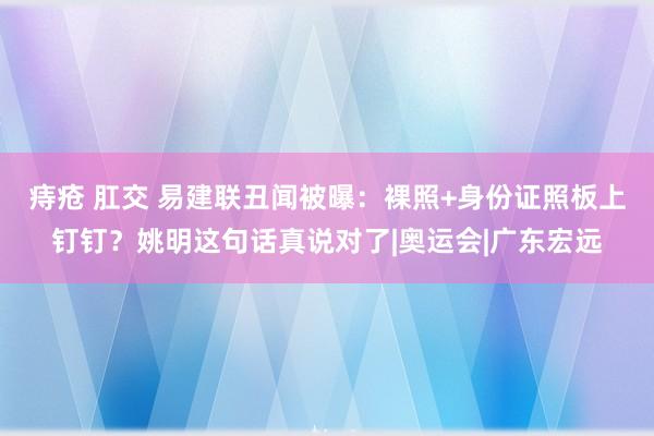 痔疮 肛交 易建联丑闻被曝：裸照+身份证照板上钉钉？姚明这句话真说对了|奥运会|广东宏远