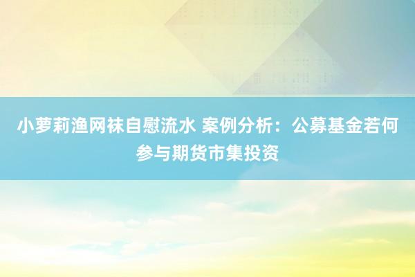 小萝莉渔网袜自慰流水 案例分析：公募基金若何参与期货市集投资