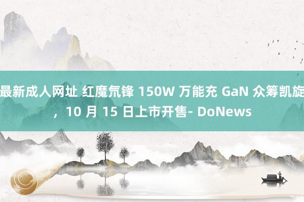 最新成人网址 红魔氘锋 150W 万能充 GaN 众筹凯旋，10 月 15 日上市开售- DoNews