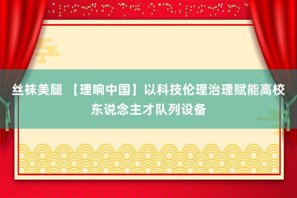 丝袜美腿 【理响中国】以科技伦理治理赋能高校东说念主才队列设备