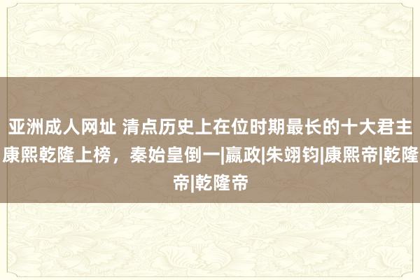 亚洲成人网址 清点历史上在位时期最长的十大君主，康熙乾隆上榜，秦始皇倒一|嬴政|朱翊钧|康熙帝|乾隆帝