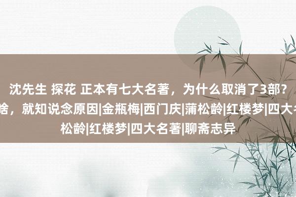 沈先生 探花 正本有七大名著，为什么取消了3部？望望这3部是啥，就知说念原因|金瓶梅|西门庆|蒲松龄|红楼梦|四大名著|聊斋志异