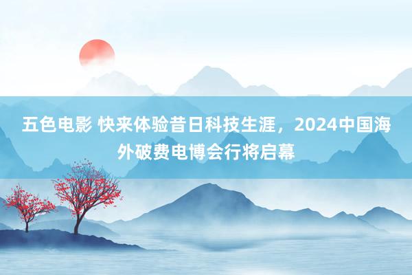 五色电影 快来体验昔日科技生涯，2024中国海外破费电博会行将启幕