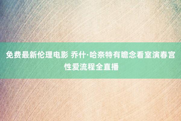 免费最新伦理电影 乔什·哈奈特有瞻念看室演春宫 性爱流程全直播